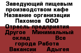 Заведующий пищевым производством кафе › Название организации ­ Пахомов, ООО › Отрасль предприятия ­ Другое › Минимальный оклад ­ 45 000 - Все города Работа » Вакансии   . Адыгея респ.,Адыгейск г.